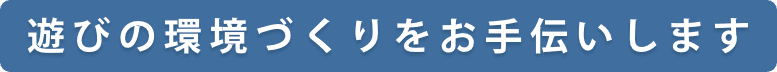 遊びの環境づくりをお手伝いします