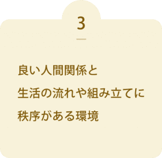 良い人間関係と 生活の流れや組み立てに 秩序がある環境